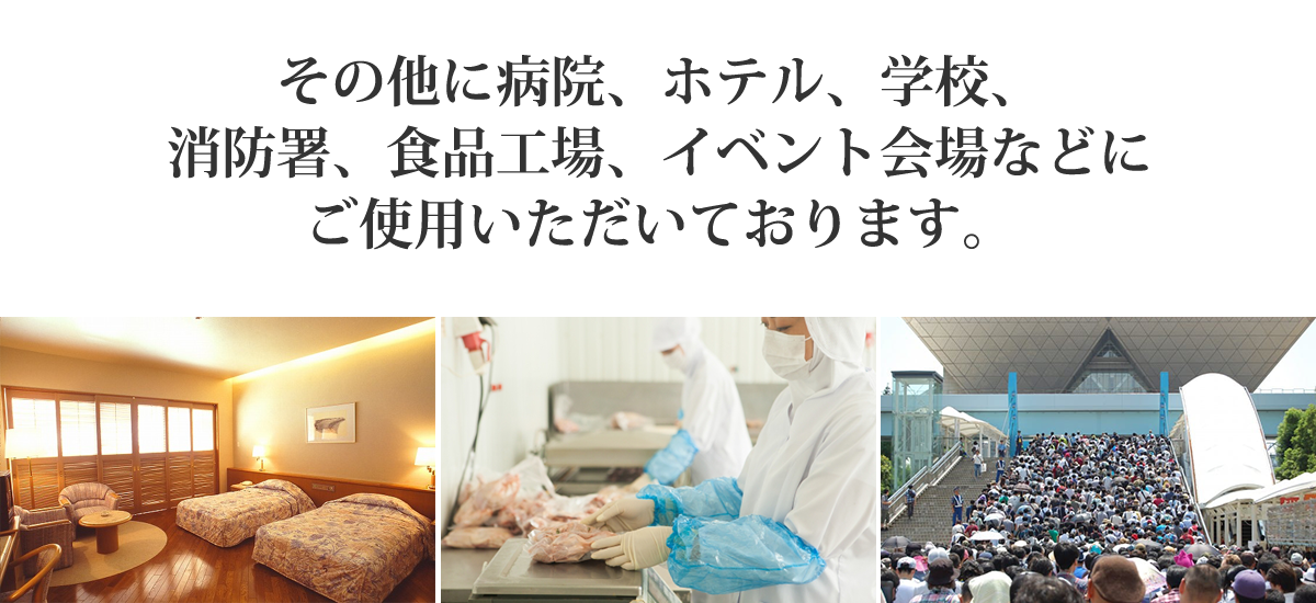 その他に病院、ホテル、学校、消防署、食品工場、イベント会場などにご使用いただいております。