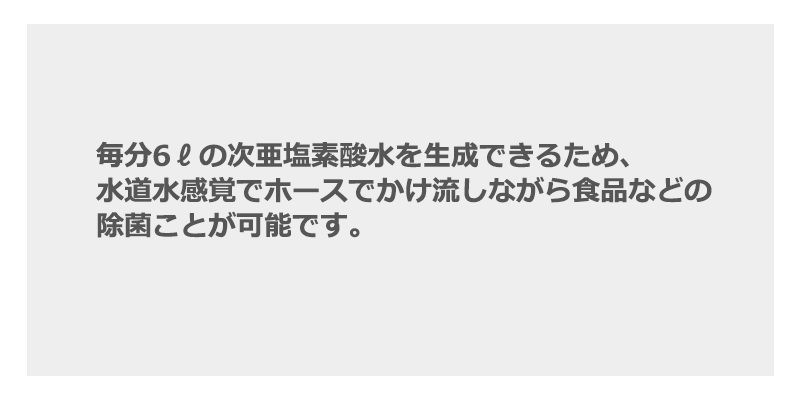 毎分6ℓの次亜塩素酸水を生成できるため、水道水感覚でホースでかけ流しながら食品などの除菌ことが可能です。
