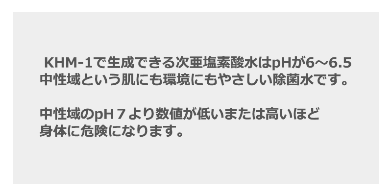 KHM-1で生成できる次亜塩素酸水はpHが6～6.5　中性域という肌にも環境にもやさしい除菌水です。中性域のpH７より数値が低いまたは高いほど身体に危険になります。