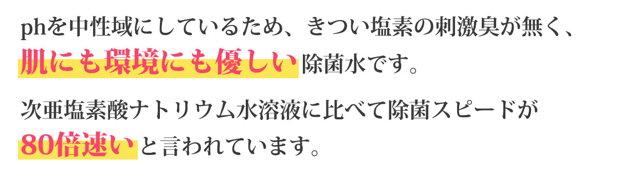 pHを中性域にしているため、きつい塩素の刺激臭が無く、肌にも環境にも優しい殺菌水です。