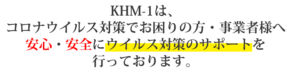 KHM-01は、コロナウイルス対策でお困りの方・事業者様へ安心・安全にウイルス対策のサポートを行っております。